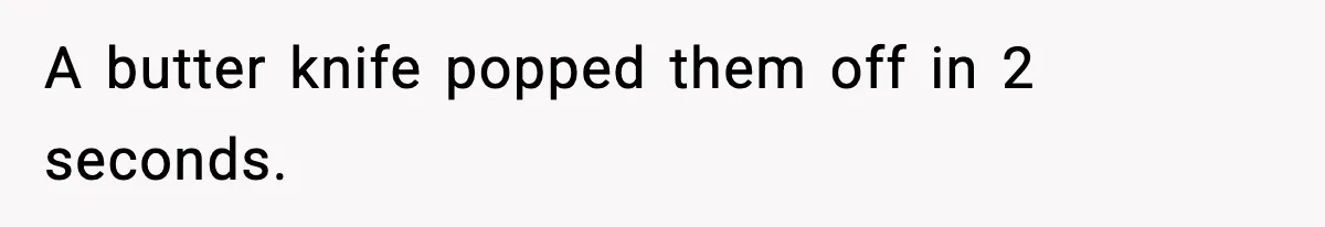 A butter knife popped them off in 2 seconds.