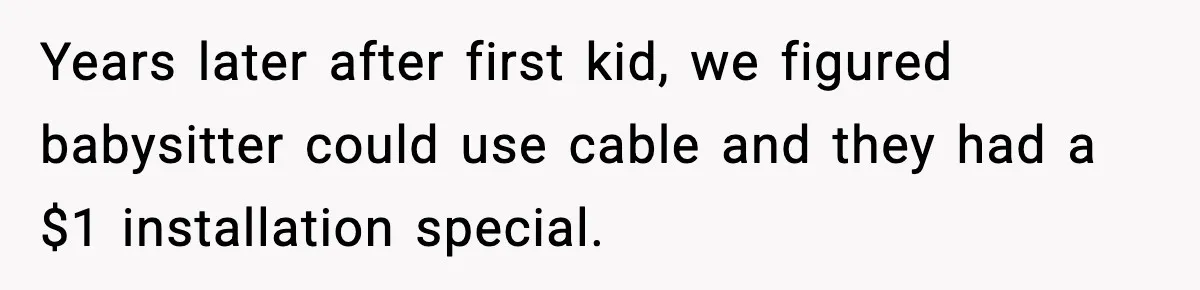 Years later after first kid, we figured babysitter could use cable and they had a $1 installation special.