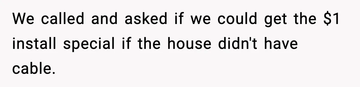We called and asked if we could get the $1 install special if the house didn't have cable.