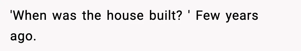 'When was the house built? ' Few years ago.