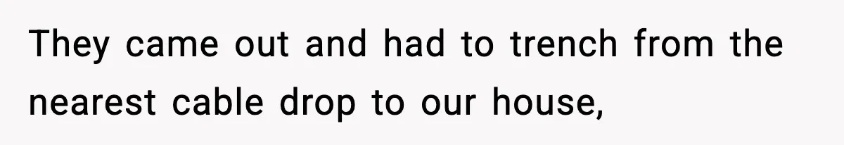 They came out and had to trench from the nearest cable drop to our house,