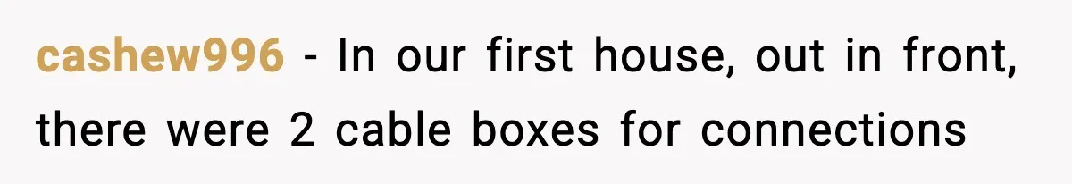 cashew996 − In our first house, out in front, there were 2 cable boxes for connections
