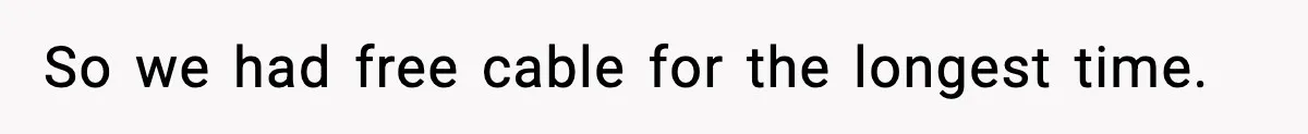 So we had free cable for the longest time.