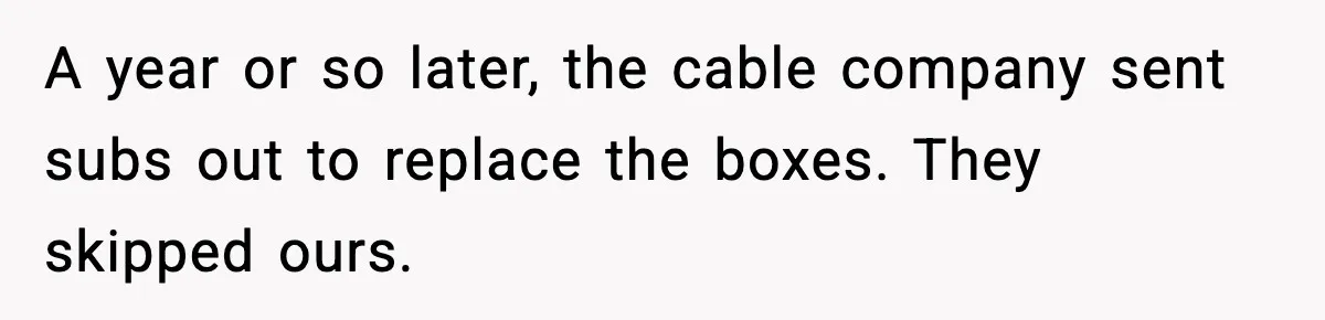 A year or so later, the cable company sent subs out to replace the boxes. They skipped ours.