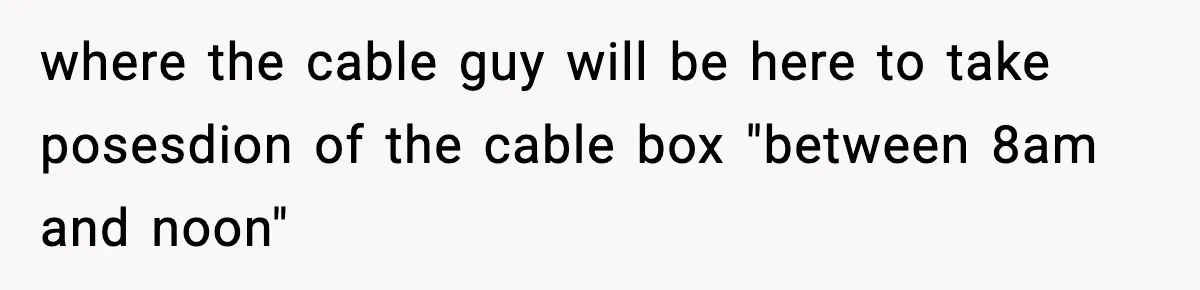 where the cable guy will be here to take posesdion of the cable box "between 8am and noon"