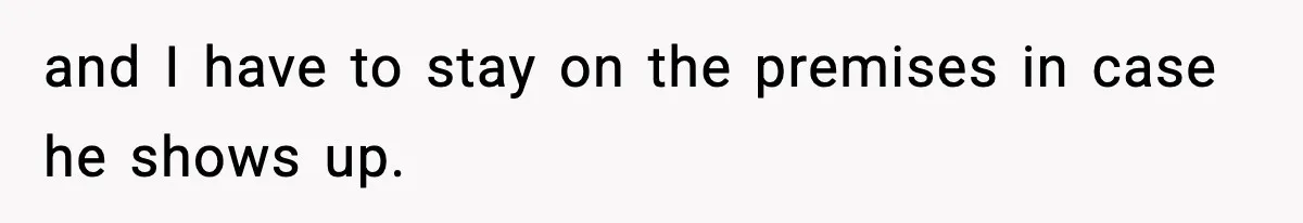 and I have to stay on the premises in case he shows up.