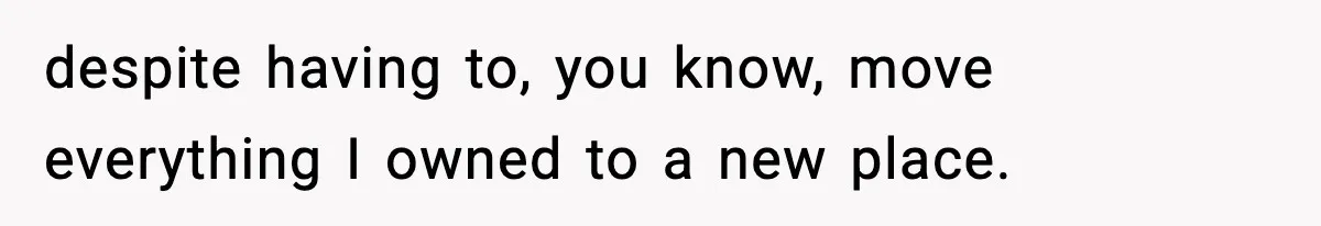 despite having to, you know, move everything I owned to a new place.