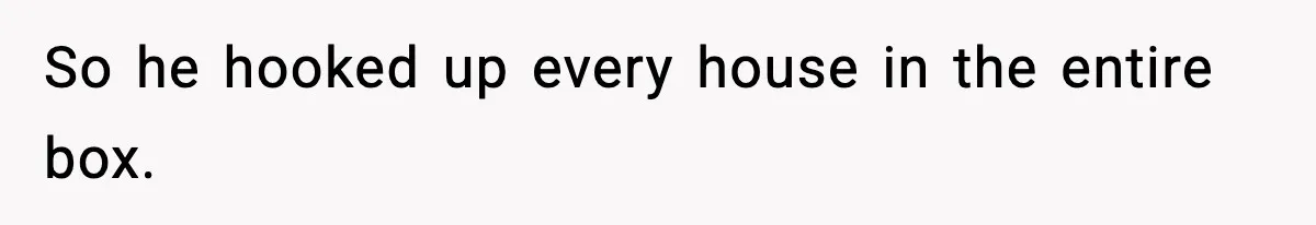 So he hooked up every house in the entire box.