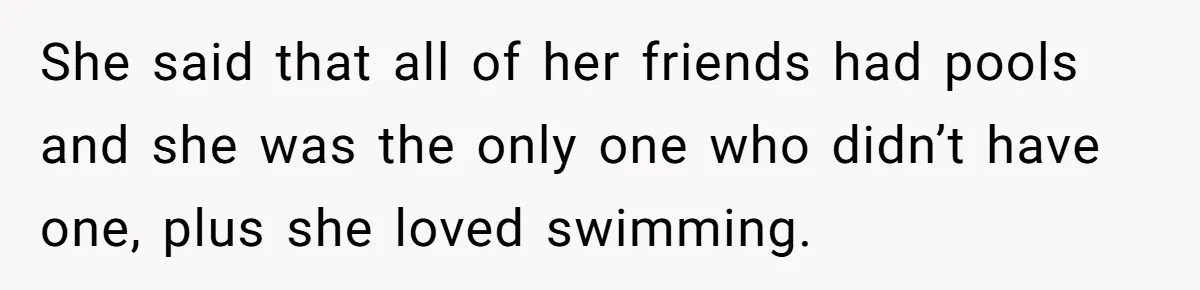 She said that all of her friends had pools and she was the only one who didn’t have one, plus she loved swimming.