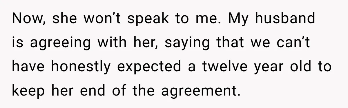 Now, she won’t speak to me. My husband is agreeing with her, saying that we can’t have honestly expected a twelve year old to keep her end of the agreement.