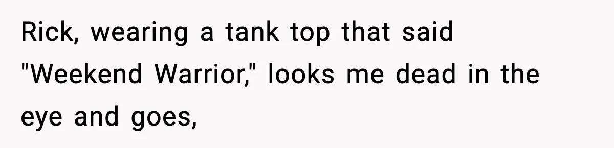 Rick, wearing a tank top that said "Weekend Warrior," looks me dead in the eye and goes,