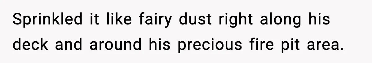 Sprinkled it like fairy dust right along his deck and around his precious fire pit area.