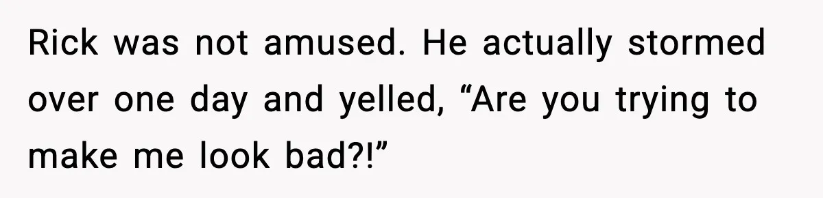 Rick was not amused. He actually stormed over one day and yelled, “Are you trying to make me look bad?!”
