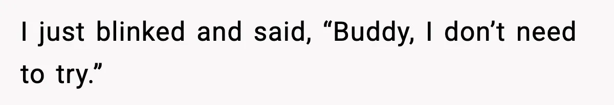 I just blinked and said, “Buddy, I don’t need to try.”