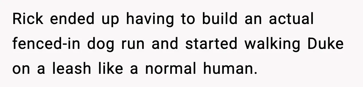Rick ended up having to build an actual fenced-in dog run and started walking Duke on a leash like a normal human.