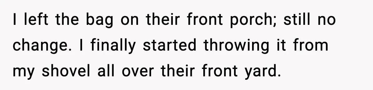 I left the bag on their front porch; still no change. I finally started throwing it from my shovel all over their front yard.
