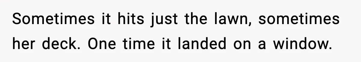 Sometimes it hits just the lawn, sometimes her deck. One time it landed on a window.