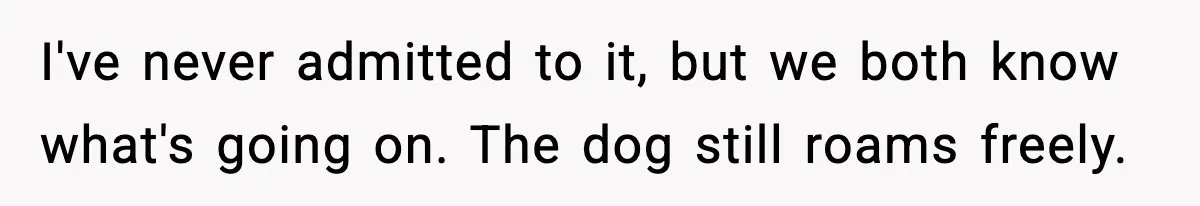 I've never admitted to it, but we both know what's going on. The dog still roams freely.