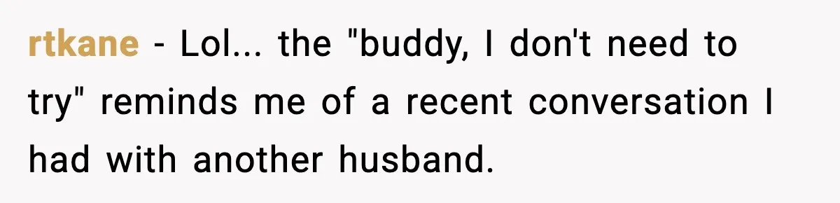 rtkane − Lol... the "buddy, I don't need to try" reminds me of a recent conversation I had with another husband.
