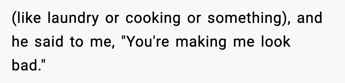 (like laundry or cooking or something), and he said to me, "You're making me look bad."