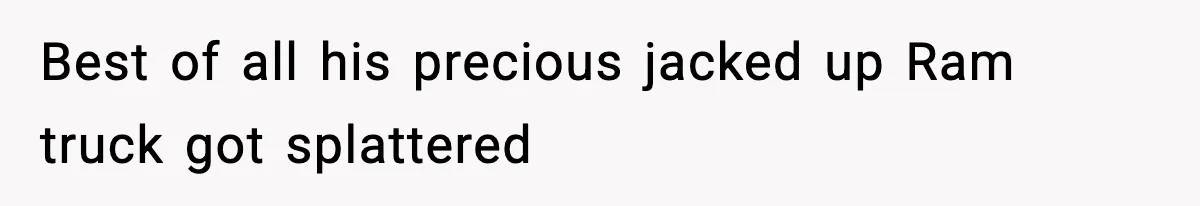 Best of all his precious jacked up Ram truck got splattered