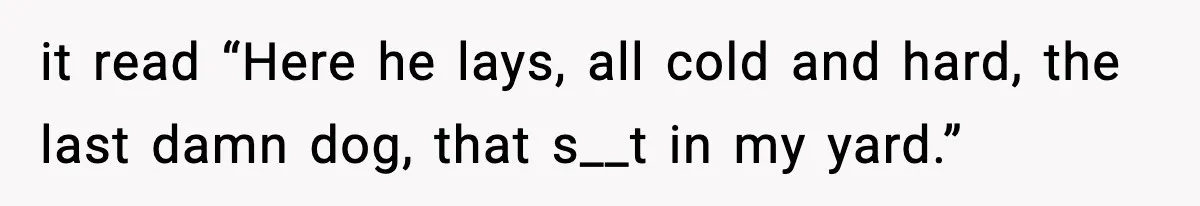 it read “Here he lays, all cold and hard, the last damn dog, that s__t in my yard.”