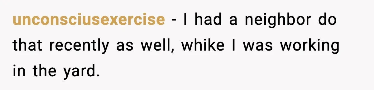 unconsciusexercise − I had a neighbor do that recently as well, whike I was working in the yard.