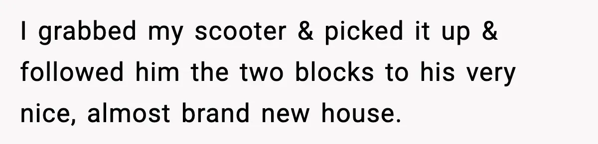I grabbed my scooter & picked it up & followed him the two blocks to his very nice, almost brand new house.