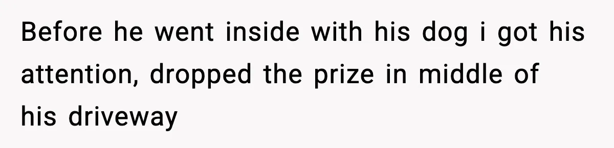 Before he went inside with his dog i got his attention, dropped the prize in middle of his driveway
