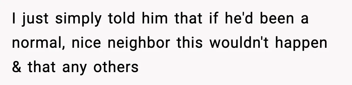 I just simply told him that if he'd been a normal, nice neighbor this wouldn't happen & that any others