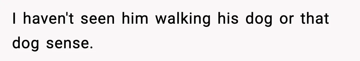 I haven't seen him walking his dog or that dog sense.