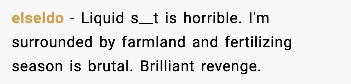 elseldo − Liquid s__t is horrible. I'm surrounded by farmland and fertilizing season is brutal. Brilliant revenge.