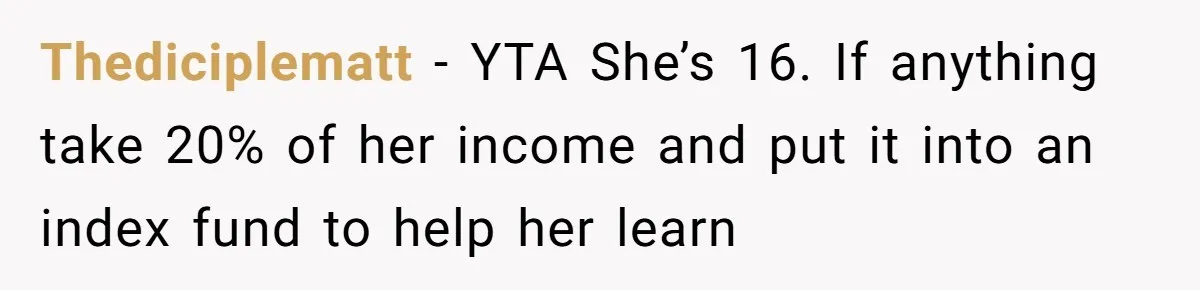 Thediciplematt − YTA She’s 16. If anything take 20% of her income and put it into an index fund to help her learn