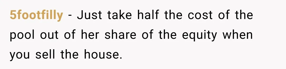 5footfilly − Just take half the cost of the pool out of her share of the equity when you sell the house.