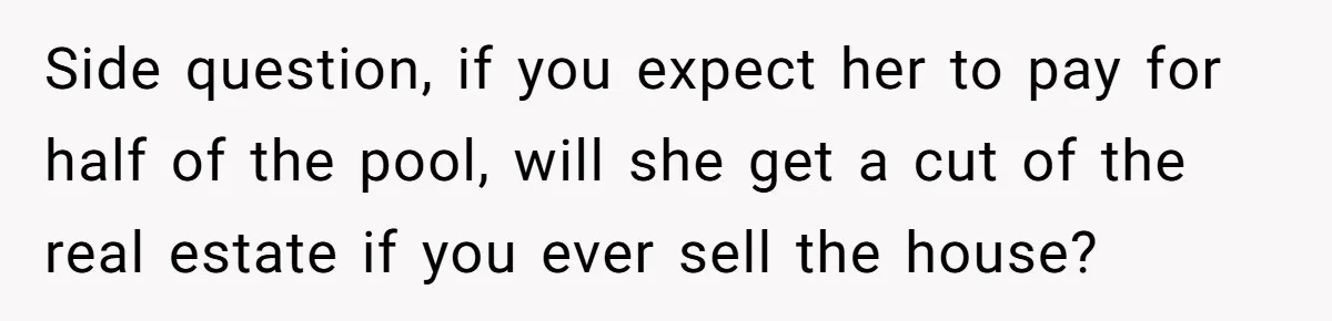 Side question, if you expect her to pay for half of the pool, will she get a cut of the real estate if you ever sell the house?