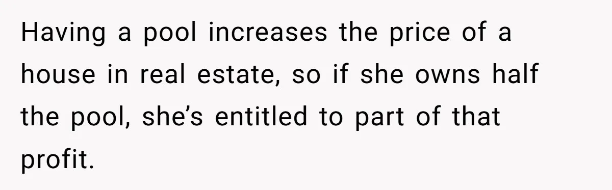 Having a pool increases the price of a house in real estate, so if she owns half the pool, she’s entitled to part of that profit.