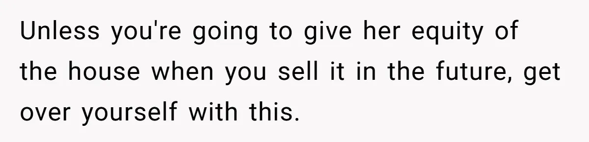 Unless you're going to give her equity of the house when you sell it in the future, get over yourself with this.
