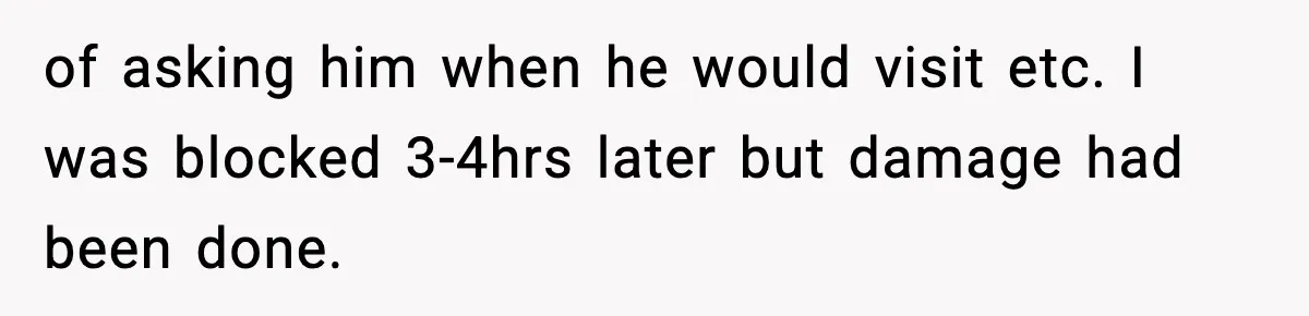 of asking him when he would visit etc. I was blocked 3-4hrs later but damage had been done.