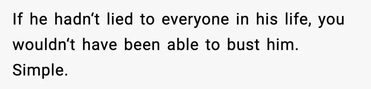 If he hadn‘t lied to everyone in his life, you wouldn‘t have been able to bust him. Simple.