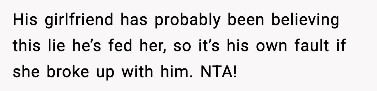 His girlfriend has probably been believing this lie he’s fed her, so it’s his own fault if she broke up with him. NTA!