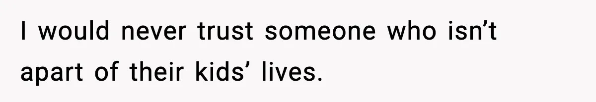 I would never trust someone who isn’t apart of their kids’ lives.