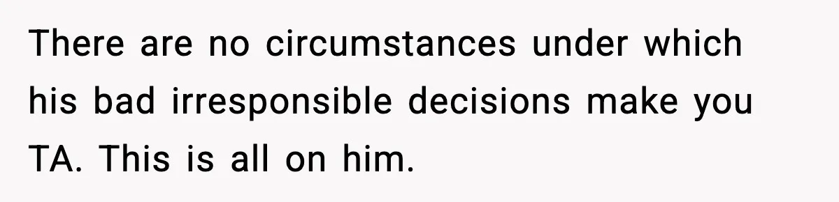 There are no circumstances under which his bad irresponsible decisions make you TA. This is all on him.