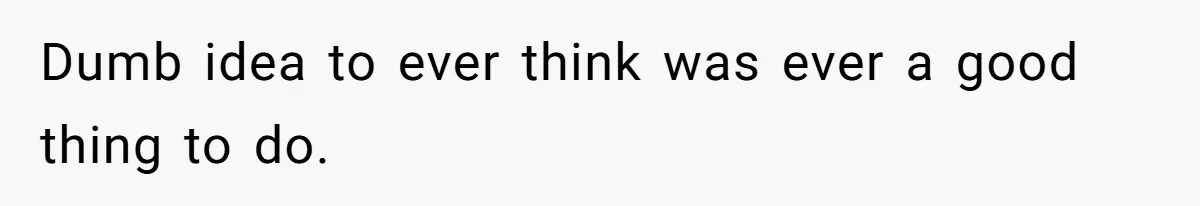 Dumb idea to ever think was ever a good thing to do.