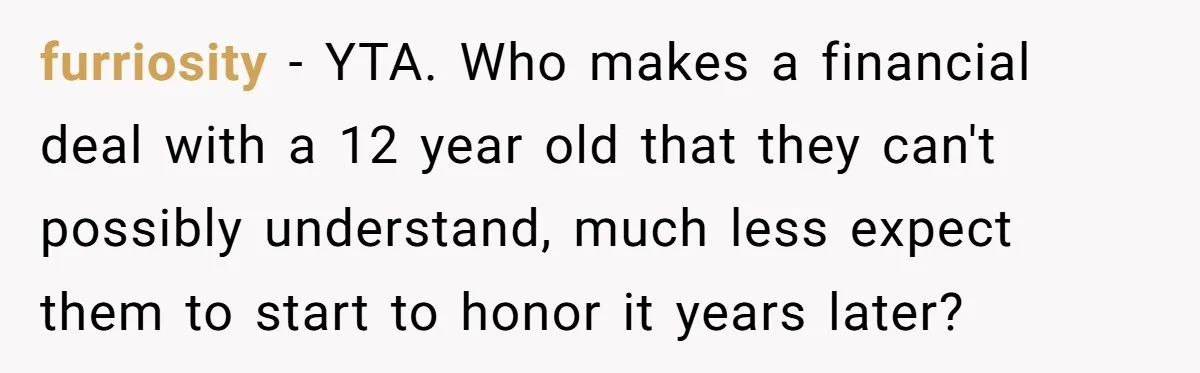 furriosity − YTA. Who makes a financial deal with a 12 year old that they can't possibly understand, much less expect them to start to honor it years later?