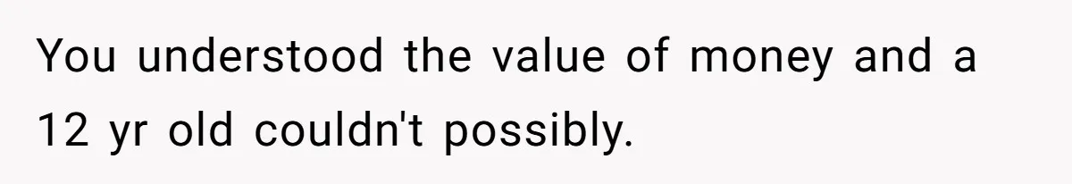 You understood the value of money and a 12 yr old couldn't possibly.