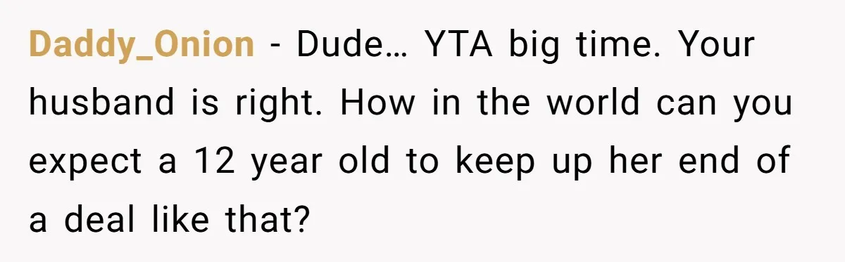 Daddy_Onion − Dude… YTA big time. Your husband is right. How in the world can you expect a 12 year old to keep up her end of a deal like...