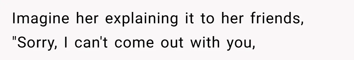 Imagine her explaining it to her friends, "Sorry, I can't come out with you,
