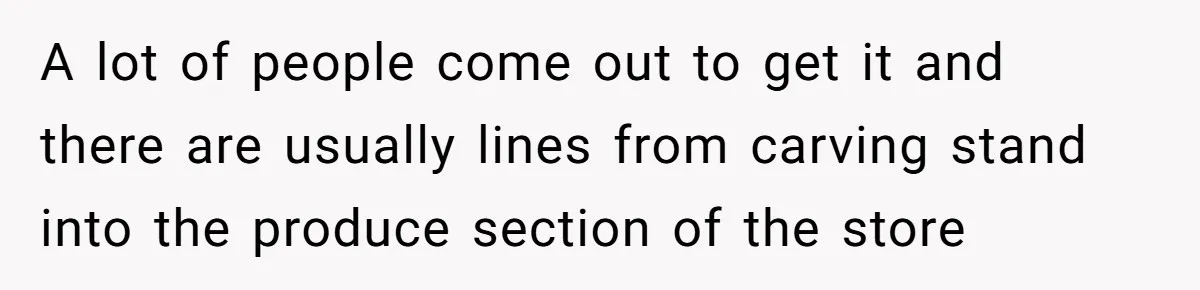 A lot of people come out to get it and there are usually lines from carving stand into the produce section of the store