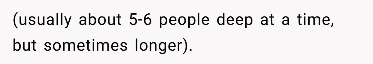 (usually about 5-6 people deep at a time, but sometimes longer).