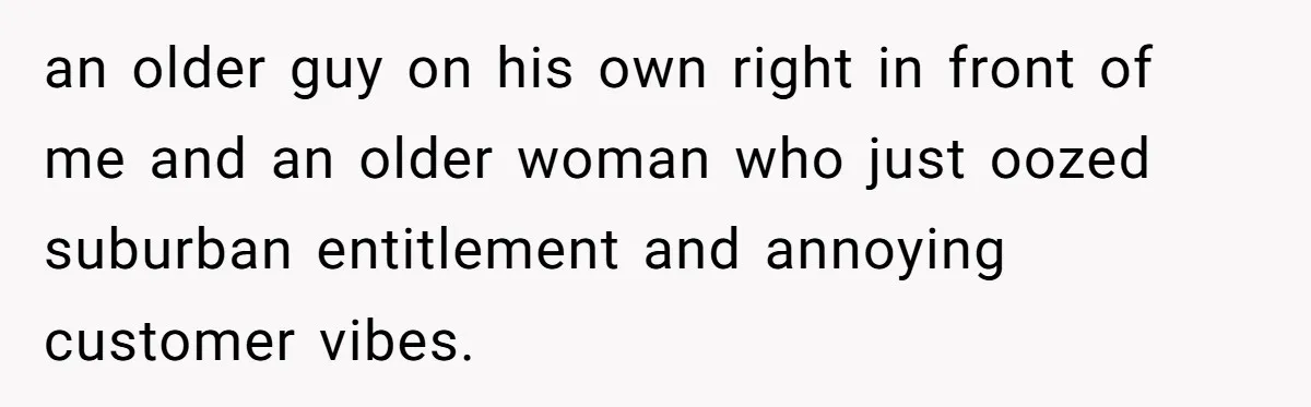 an older guy on his own right in front of me and an older woman who just oozed suburban entitlement and annoying customer vibes.